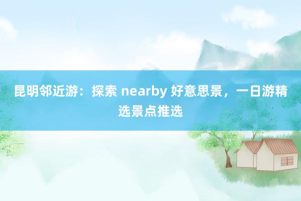 昆明邻近游：探索 nearby 好意思景，一日游精选景点推选